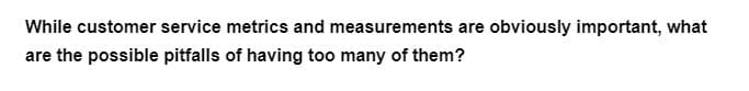 While customer service metrics and measurements are obviously important, what
are the possible pitfalls of having too many of them?