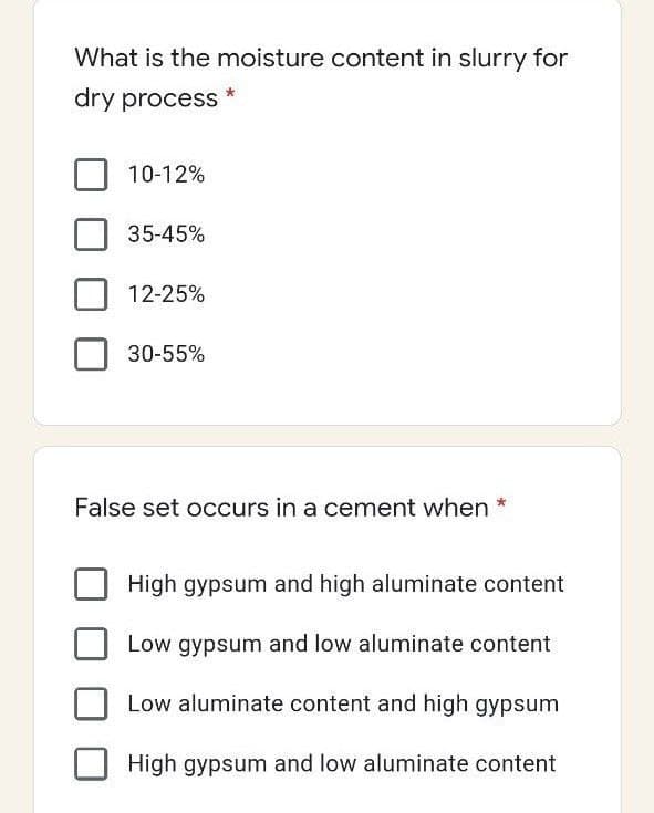 What is the moisture content in slurry for
dry process
10-12%
35-45%
12-25%
30-55%
False set occurs in a cement when *
High gypsum and high aluminate content
Low gypsum and low aluminate content
Low aluminate content and high gypsum
High gypsum and low aluminate content
