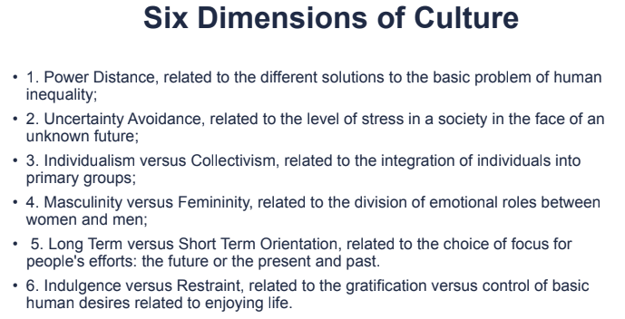 Six Dimensions of Culture
• 1. Power Distance, related to the different solutions to the basic problem of human
inequality;
• 2. Uncertainty Avoidance, related to the level of stress in a society in the face of an
unknown future;
• 3. Individualism versus Collectivism, related to the integration of individuals into
primary groups;
• 4. Masculinity versus Femininity, related to the division of emotional roles between
women and men;
• 5. Long Term versus Short Term Orientation, related to the choice of focus for
people's efforts: the future or the present and past.
• 6. Indulgence versus Restraint, related to the gratification versus control of basic
human desires related to enjoying life.
