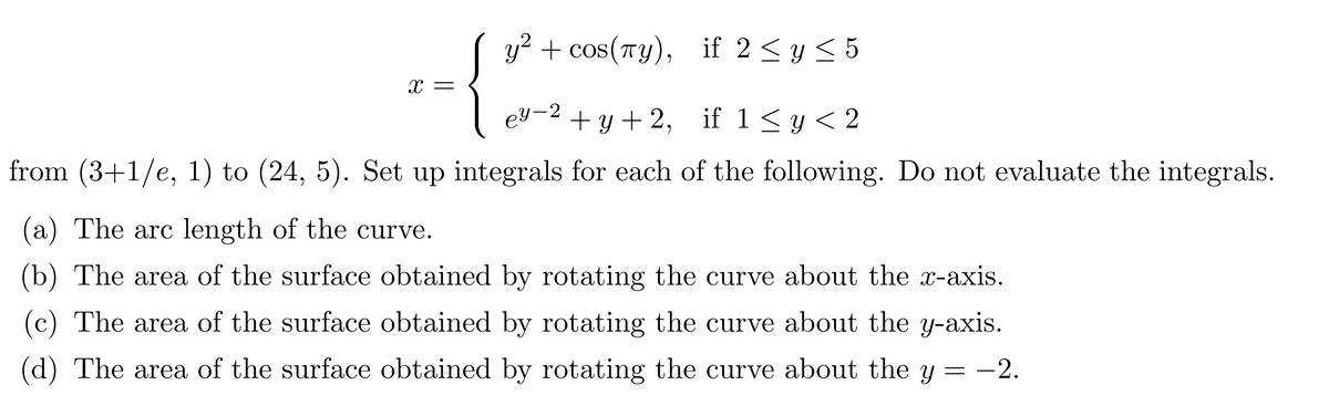 y² + cos(πy), if 2 ≤ y ≤ 5
+y+2, if 1 ≤ y < 2
from (3+1/e, 1) to (24, 5). Set up integrals for each of the following. Do not evaluate the integrals.
X
ey-2
(a) The arc length of the curve.
(b) The area of the surface obtained by rotating the curve about the x-axis.
(c) The area of the surface obtained by rotating the curve about the y-axis.
(d) The area of the surface obtained by rotating the curve about the y -2.
=