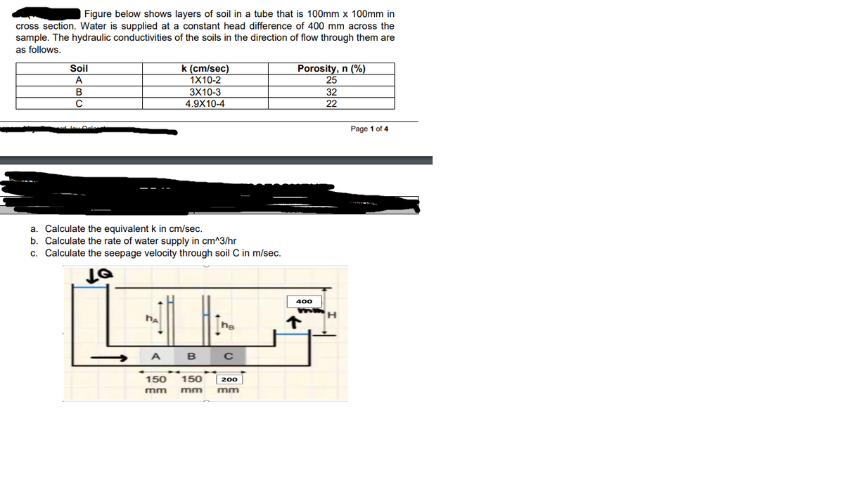 Figure below shows layers of soil in a tube that is 100mm x 100mm in
cross section. Water is supplied at a constant head difference of 400 mm across the
sample. The hydraulic conductivities of the soils in the direction of flow through them are
as follows.
Soil
A
k (cm/sec)
1X10-2
Porosity, n (%)
25
B
3X10-3
32
C
4.9X10-4
22
Page 1 of 4
a. Calculate the equivalent k in cm/sec.
b. Calculate the rate of water supply in cm^3/hr
c. Calculate the seepage velocity through soil C in m/sec.
400
ha
he
А в с
150
150
200
mm
mm
mm
