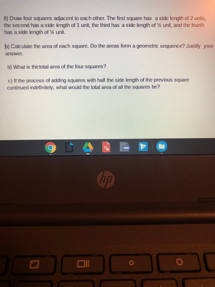 8) Draw four squares adjacent to each other. The first square has a side length of 2 units,
the second has a side length of 1 unit, the third has a side length of ½ unit, and the fourth
has a side length of ½ unit.
a) Calculate the area of each square. Do the areas form a geometric sequence? Justify your
answer.
b) What is the total area of the four squares?
c) If the process of adding squares with half the side length of the previous square
continued indefinitely, what would the total area of all the squares be?
C
hp
PDF