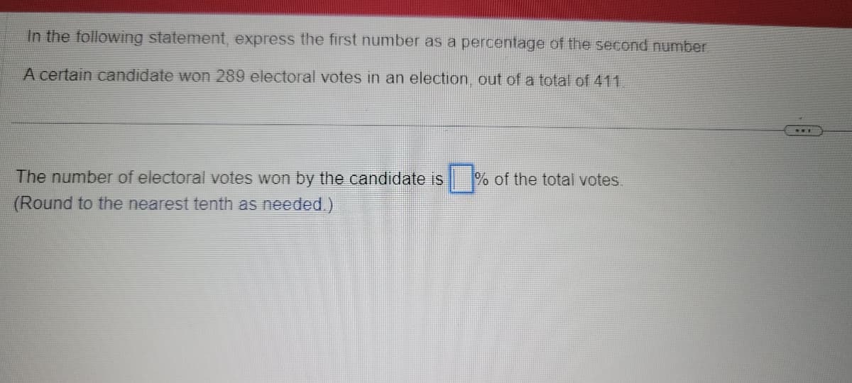 In the following statement, express the first number as a percentage of the second number
A certain candidate won 289 electoral votes in an election, out of a total of 411
The number of electoral votes won by the candidate is
(Round to the nearest tenth as needed.)
% of the total votes.