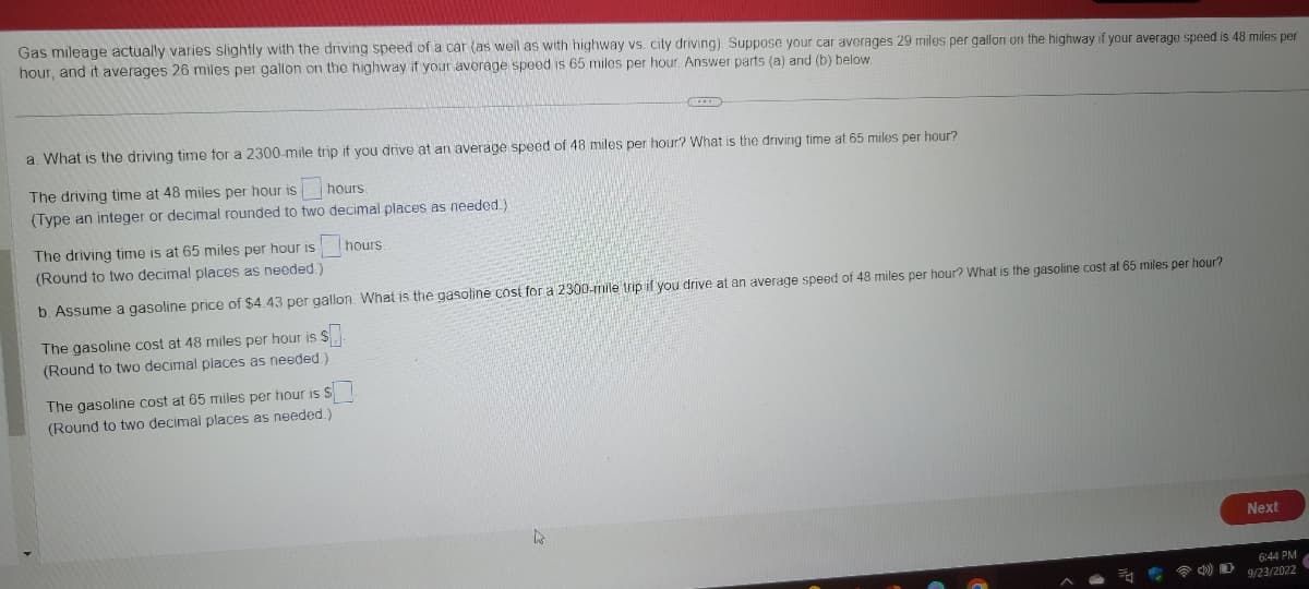 Gas mileage actually varies slightly with the driving speed of a car (as well as with highway vs. city driving). Suppose your car averages 29 miles per gallon on the highway if your average speed is 48 miles per
hour, and it averages 26 miles per gallon on the highway if your average speed is 65 miles per hour. Answer parts (a) and (b) below.
a. What is the driving time for a 2300-mile trip if you drive at an average speed of 48 miles per hour? What is the driving time at 65 miles per hour?
The driving time at 48 miles per hour is
hours.
(Type an integer or decimal rounded to two decimal places as needed.).
hours.
The driving time is at 65 miles per hour is
(Round to two decimal places as needed.)
b. Assume a gasoline price of $4.43 per gallon. What is the gasoline cost for a 2300-mile trip if you drive at an average speed of 48 miles per hour? What is the gasoline cost at 65 miles per hour?
The gasoline cost at 48 miles per hour is $.
(Round to two decimal places as needed)
The gasoline cost at 65 miles per hour is $.
(Round to two decimal places as needed.)
D
Next
6:44 PM
9/23/2022