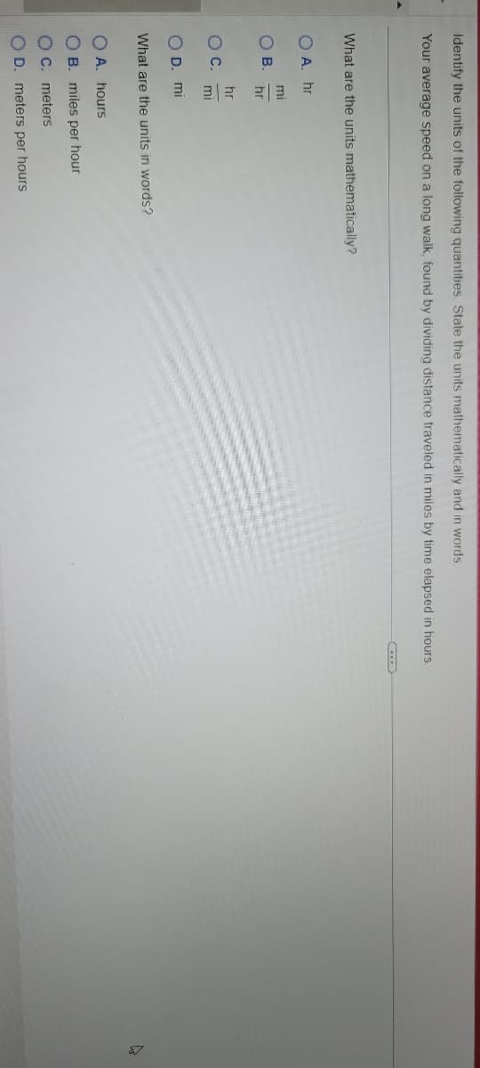 Identify the units of the following quantities. State the units mathematically and in words.
Your average speed on a long walk, found by dividing distance traveled in miles by time elapsed in hours.
What are the units mathematically?
OA. hr
OB.
O C.
mi
hr
hr
mi
OD. mi
What are the units in words?
OA. hours
OB. miles per hour
OC. meters
OD. meters per hours
C
▷