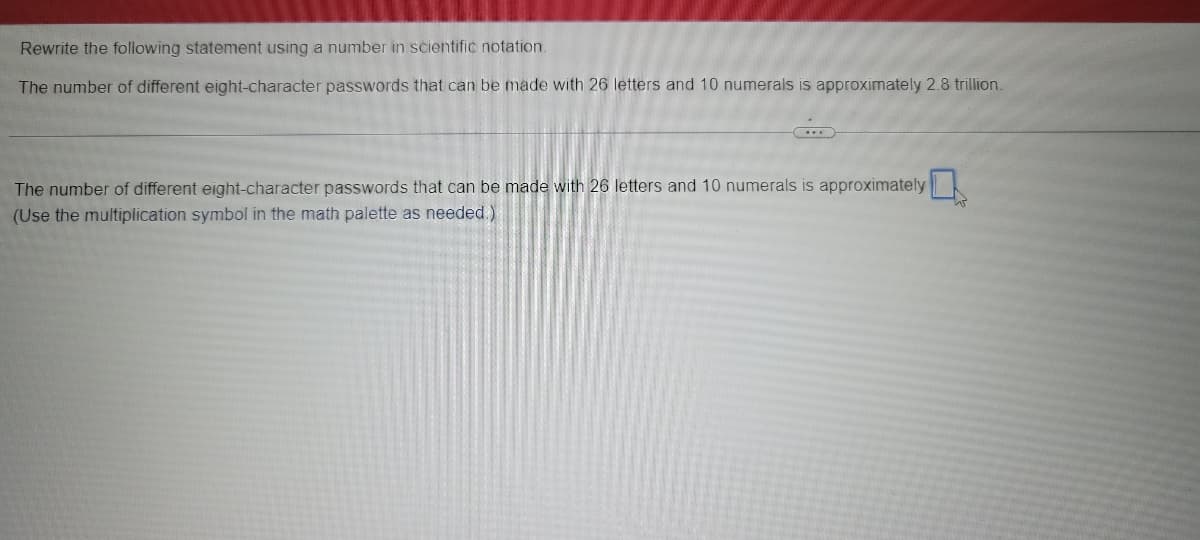 Rewrite the following statement using a number in scientific notation.
The number of different eight-character passwords that can be made with 26 letters and 10 numerals is approximately 2.8 trillion.
...
The number of different eight-character passwords that can be made with 26 letters and 10 numerals is approximately
(Use the multiplication symbol in the math palette as needed.