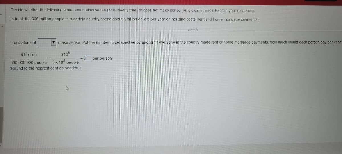 Decide whether the following statement makes sense (or is clearly true) or does not make sense (or is clearly false). Explain your reasoning.
In total, the 300 million people in a certain country spend about a billion dollars per year on housing costs (rent and home mortgage payments).
The statement
make sense. Put the number in perspective by asking "If everyone in the country made rent or home mortgage payments, how much would each person pay per year?
$1 billion
$10⁹
300,000,000 people 3×108 people
(Round to the nearest cent as needed.)
4
per person