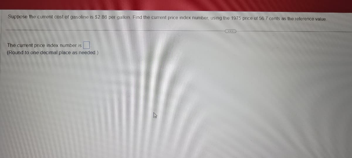 Suppose the current cost of gasoline is $2.86 per gallon. Find the current price index number, using the 1975 price of 56.7 cents as the reference value.

The current price index number is [ ].
(Round to one decimal place as needed.)