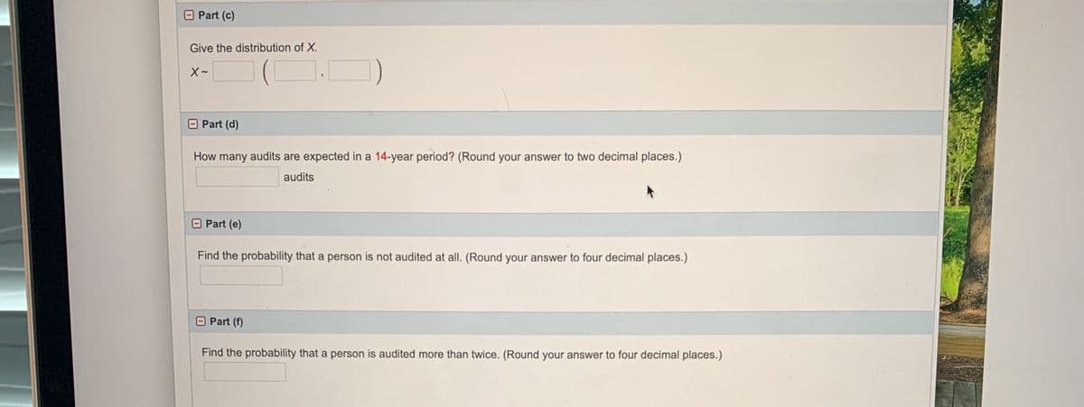 Part (c)
Give the distribution of X.
(O.
Part (d)
How many audits are expected in a 14-year period? (Round your answer to two decimal places.)
audits
Part (e)
Find the probability that a person is not audited at all. (Round your answer to four decimal places.)
Part (f)
Find the probability that a person is audited more than twice. (Round your answer to four decimal places.)
