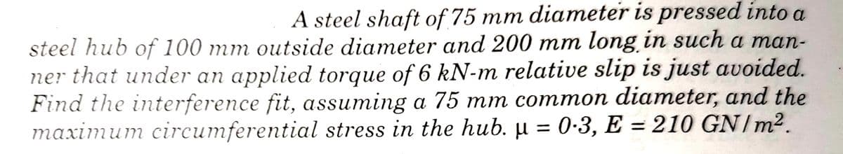 A steel shaft of 75 mm diameter is pressed into a
steel hub of 100 mm outside diameter and 200 mm long in such a man-
ner that under an applied torque of 6 kN-m relative slip is just avoided.
Find the interference fit, assuming a 75 mm common diameter, and the
тахіти
maximum circumferential stress in the hub. µ = 0-3, E = 210 GN/m².
