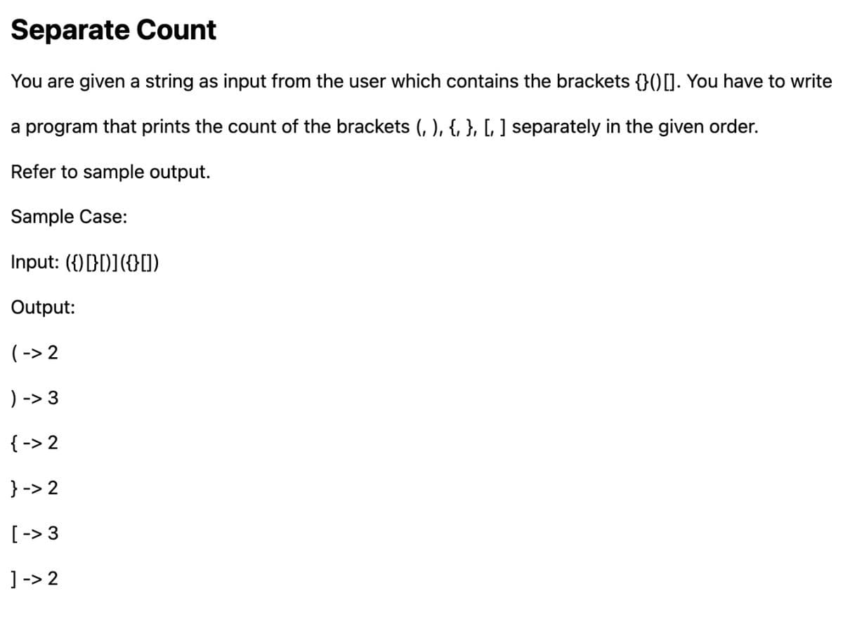 Separate Count
You are given a string as input from the user which contains the brackets {}() []. You have to write
a program that prints the count of the brackets (, ), {, }, [, ] separately in the given order.
Refer to sample output.
Sample Case:
Input: ({)[[)]({[])
Output:
(->2
) -> 3
{-> 2
}->2
[ -> 3
]->2