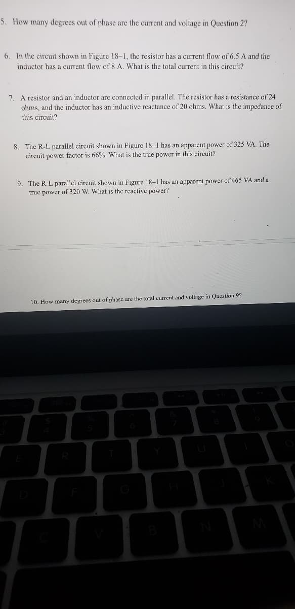 5. How many degrees out of phase are the current and voltage in Question 2?
6. In the circuit shown in Figure 18-1, the resistor has a current flow of 6.5 A and the
inductor has a current flow of 8 A. What is the total current in this circuit?
7. A resistor and an inductor are connected in parallel. The resistor has a resistance of 24
ohms, and the inductor has an inductive reactance of 20 ohms. What is the impedance of
this circuit?
8. The R-L parallel circuit shown in Figure 18-1 has an apparent power of 325 VA. The
circuit power factor is 66%. What is the true power in this circuit?
9. The R-L parallel circuit shown in Figure 18-1 has an apparent power of 465 VA and a
truc power of 320 W. What is the reactive power?
10. How many degrees out of phase are the total current and voltage in Question 97
B