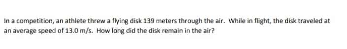 In a competition, an athlete threw a flying disk 139 meters through the air. While in flight, the disk traveled at
an average speed of 13.0 m/s. How long did the disk remain in the air?
