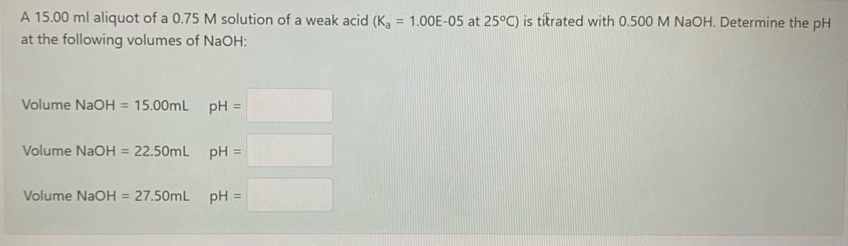 A 15.00 ml aliquot of a 0.75 M solution of a weak acid (K, = 1.00E-05 at 25°C) is titrated with 0.500 M NaOH. Determine the pH
at the following volumes of NaOH:
Volume NaOH = 15.00mL
pH =
Volume NaOH = 22.50mL
pH =
Volume NaOH = 27.50mL
pH =
