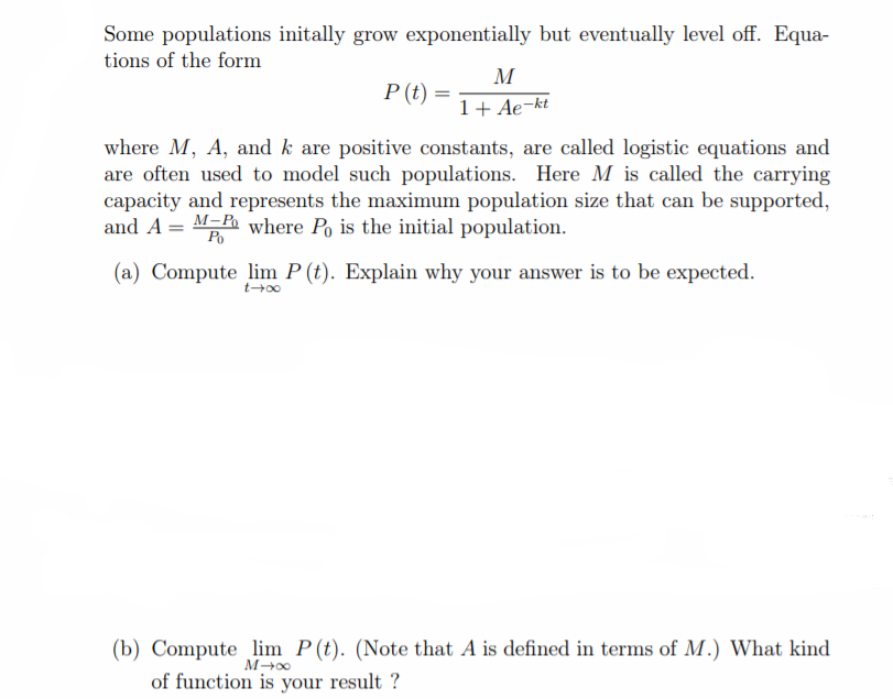 Some populations initally grow exponentially but eventually level off. Equa-
tions of the form
M
P (t)
1+ Ae-kt
where M, A, and k are positive constants, are called logistic equations and
are often used to model such populations. Here M is called the carrying
capacity and represents the maximum population size that can be supported,
and A = M-P where Po is the initial population.
Po
(a) Compute lim P (t). Explain why your answer is to be expected.
(b) Compute lim P(t). (Note that A is defined in terms of M.) What kind
of function is your result ?
