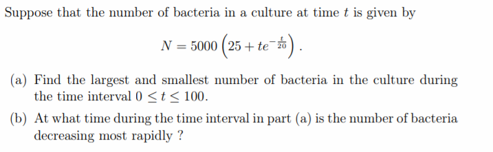 Suppose that the number of bacteria in a culture at time t is given by
N = 5000 ( 25 + te
te #).
(a) Find the largest and smallest number of bacteria in the culture during
the time interval 0 <t< 100.
(b) At what time during the time interval in part (a) is the number of bacteria
decreasing most rapidly ?
