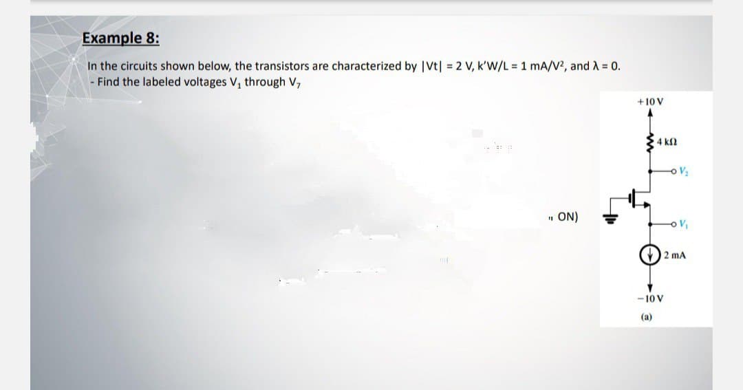 Example 8:
In the circuits shown below, the transistors are characterized by |Vt| = 2 V, k'W/L = 1 mA/V², and λ = 0.
- Find the labeled voltages V₁ through V,
" ON)
+10 V
4 ΚΩ
V₂
-10 V
(a)
V₁
2 mA