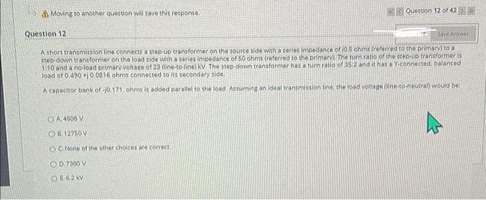 Moving to another question will save this response.
Question 12 of 42>>
Question 12
Save Answer
A short transmission line connects a step-up transformer on the source side with a series Impedance of 10.5 ohms (referred to the primary) to a
step-down transformer on the load side with a series impedance of 50 ohms (referred to the primary. The turn ratio of the step-up transformer is
1:10 and a no-load primary voltage of 23 (line-to-line) KV. The step-down transformer has a turn ratio of 35:2 and it has a Y-connected, balanced
load of 0.490 +0.0816 ohms connected to its secondary side.
A capacitor bank of j0.171 ohms is added parallel to the load Assuming an ideal transmission line, the load voltage (ine-to-neutral) would be:
A 4800 V
OB. 12750 V
OC. None of the other choices are correct
OD, 7300 V
OE62 KV