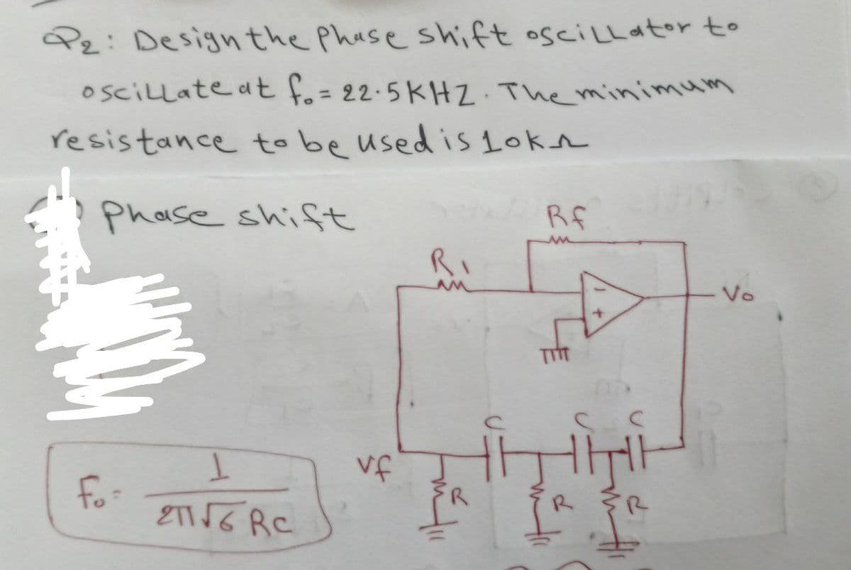 P₂: Design the Phase shift oscillator to
oscillate at f. = 22.5KHZ. The minimum
resistance to be used is lokn
Phase shift
fo-
1
शा√6 RC
vf
RI
m² 111
R
Rf
ww
I
Vo