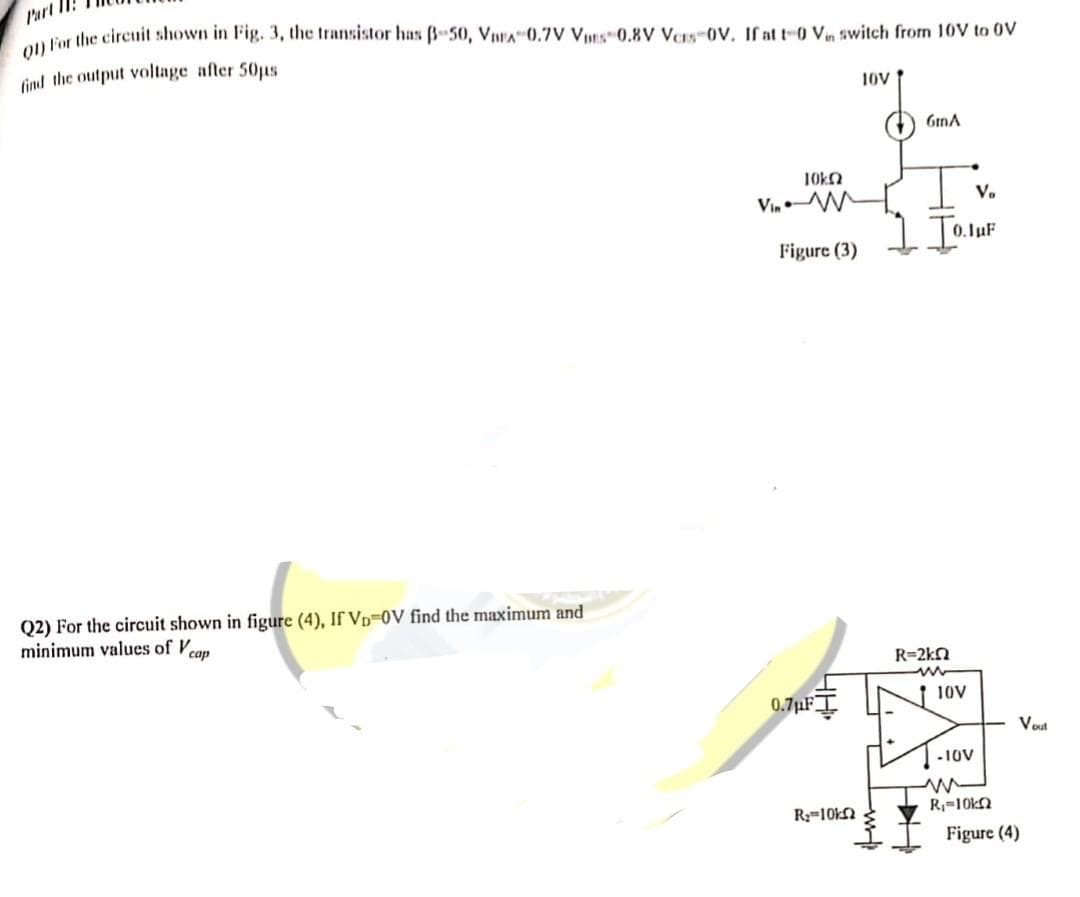 Part
01) For the circuit shown in Fig. 3, the transistor has 3-50, VEA 0.7V Vs 0.8V Vors-OV. If at t 0 Vin switch from 10V to OV
find the output voltage after 50µs
10V
Q2) For the circuit shown in figure (4), If VD-0V find the maximum and
minimum values of cap
10k
VinM
Figure (3)
6mA
R₂=10k
Vo
1 IO.JUF
R=2kQ
ATA
110V
0.7μFI
-10V
R₁-10kn
Vout
Figure (4)