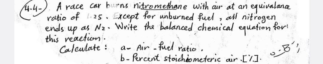 (4-4-). A race car burns nitromethane with air at an equivalance
ratio 1.25. Except
unburned fuel
all nitrogen
7
ends up as N₂- Write the balanced chemical equation for
this reaction.
Calculate
0.8%
a- Air-fuel ratio
b- Percent stoichiometeric air [%].