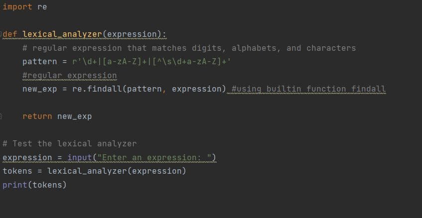 import re
def lexical_analyzer (expression):
# regular expression that matches digits, alphabets, and characters
pattern = r¹'\d+|[a-zA-Z]+[[^\s\d+a-zA-Z]+'
#regular expression
new_exp = re.findall(pattern, expression) #using builtin function findall
return new_exp
# Test the lexical analyzer
expression = input("Enter an expression: ")
tokens = lexical_analyzer (expression)
print (tokens)