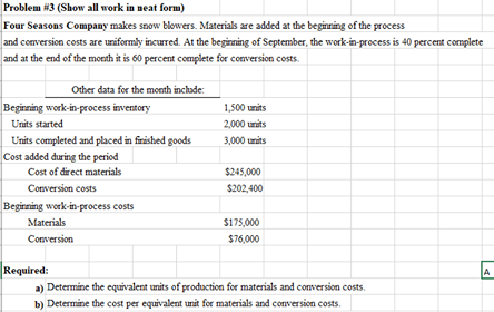 Problem #3 (Show all work in neat form)
Four Seasons Company makes snow blowers. Materials are added at the beginning of the process
and conversion costs are uriformly incurred. At the beginning of September, the work-in-process is 40 percent complete
and at the end of the month it is 60 percent complete for comversion costs.
Other data for the month inclade:
Beginning work-in-process inventory
1,500 units
Units started
2,000 units
Units completed and placed in finished goods
Cost added during the period
Cost of direct materials
3,000 units
$245,000
Conversion costs
$202,400
Begirning work-in-process costs
Materials
S175,000
Conversion
$76,000
Required:
a) Determine the equivalent units of production for materials and conversion costs.
b) Determine the cost per equivalent unit for materials and conversion costs.
