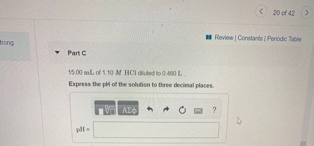 20 of 42
II Review | Constants | Periodic Table
trong
Part C
15.00 mL of 1.10 M HCl diluted to 0.460 L.
Express the pH of the solution to three decimal places.
ΑΣφ
pH =
