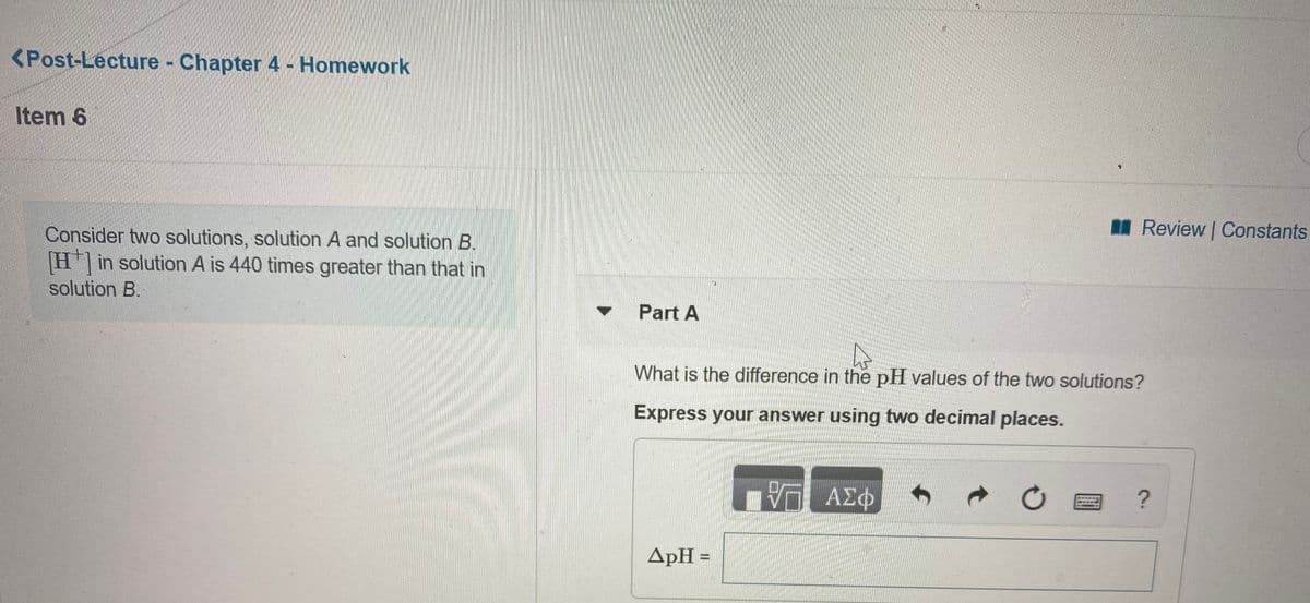 <Post-Lecture - Chapter 4 - Homework
Item 6
I Review Constants
Consider two solutions, solution A and solution B.
H in solution A is 440 times greater than that in
solution B.
Part A
What is the difference in the pH values of the two solutions?
Express your answer using two decimal places.
ΑΣφ
ApH =
%3D
