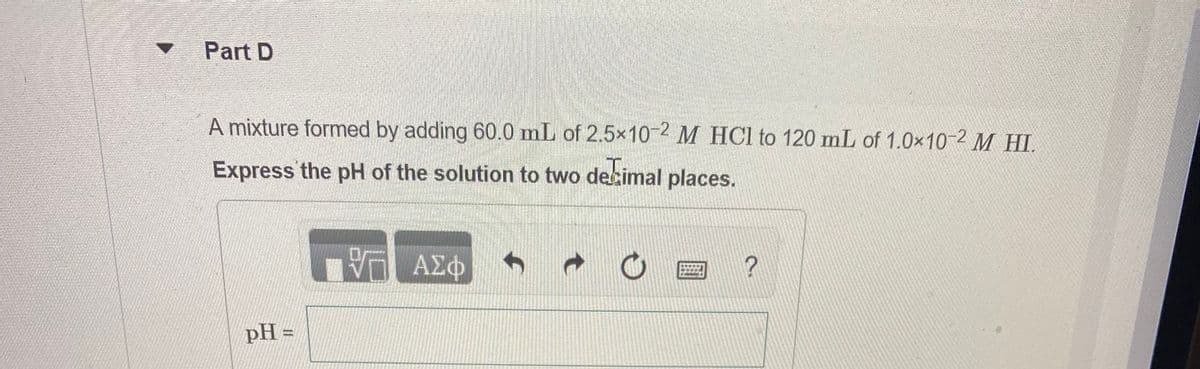 Part D
A mixture formed by adding 60.0 mL of 2.5x10-2 M HCl to 120 mL of 1.0×10 2 M HI.
Express the pH of the solution to two decimal places.
A2O
pH =
