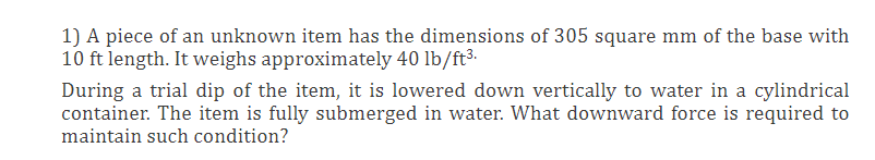 1) A piece of an unknown item has the dimensions of 305 square mm of the base with
10 ft length. It weighs approximately 40 lb/ft³.
During a trial dip of the item, it is lowered down vertically to water in a cylindrical
container. The item is fully submerged in water. What downward force is required to
maintain such condition?