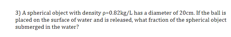 3) A spherical object with density p=0.82kg/L has a diameter of 20cm. If the ball is
placed on the surface of water and is released, what fraction of the spherical object
submerged in the water?