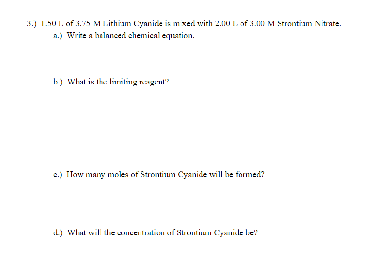 3.) 1.50 L of 3.75 M Lithium Cyanide is mixed with 2.00 L of 3.00 M Strontium Nitrate.
a.) Write a balanced chemical equation.
b.) What is the limiting reagent?
c.) How many moles of Strontium Cyanide will be formed?
d.) What will the concentration of Strontium Cyanide be?