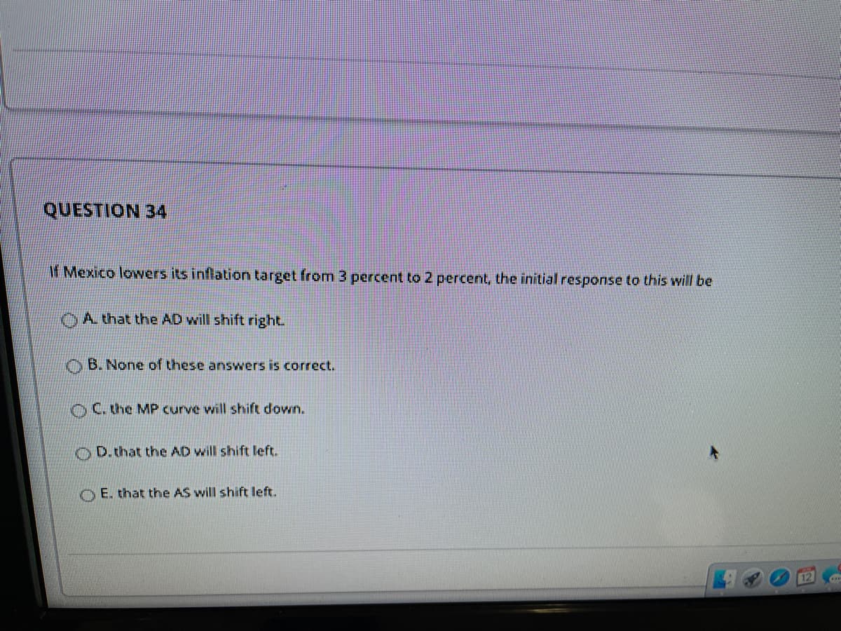 QUESTION 34
If Mexico lowers its inflation target from 3 percent to 2 percent, the initial response to this will be
OA that the AD will shift right.
B. None of these answers is correct.
OC.che MP curve will shift down.
OD.that the AD will shift left.
OE. that the AS will shift left.
12
