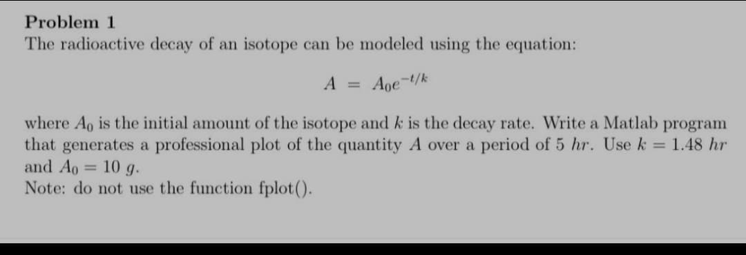 Problem 1
The radioactive decay of an isotope can be modeled using the equation:
A = Aoe-t/k
where Ao is the initial amount of the isotope and k is the decay rate. Write a Matlab program
that generates a professional plot of the quantity A over a period of 5 hr. Use k = 1.48 hr
and Ao = 10 g.
Note: do not use the function fplot().
