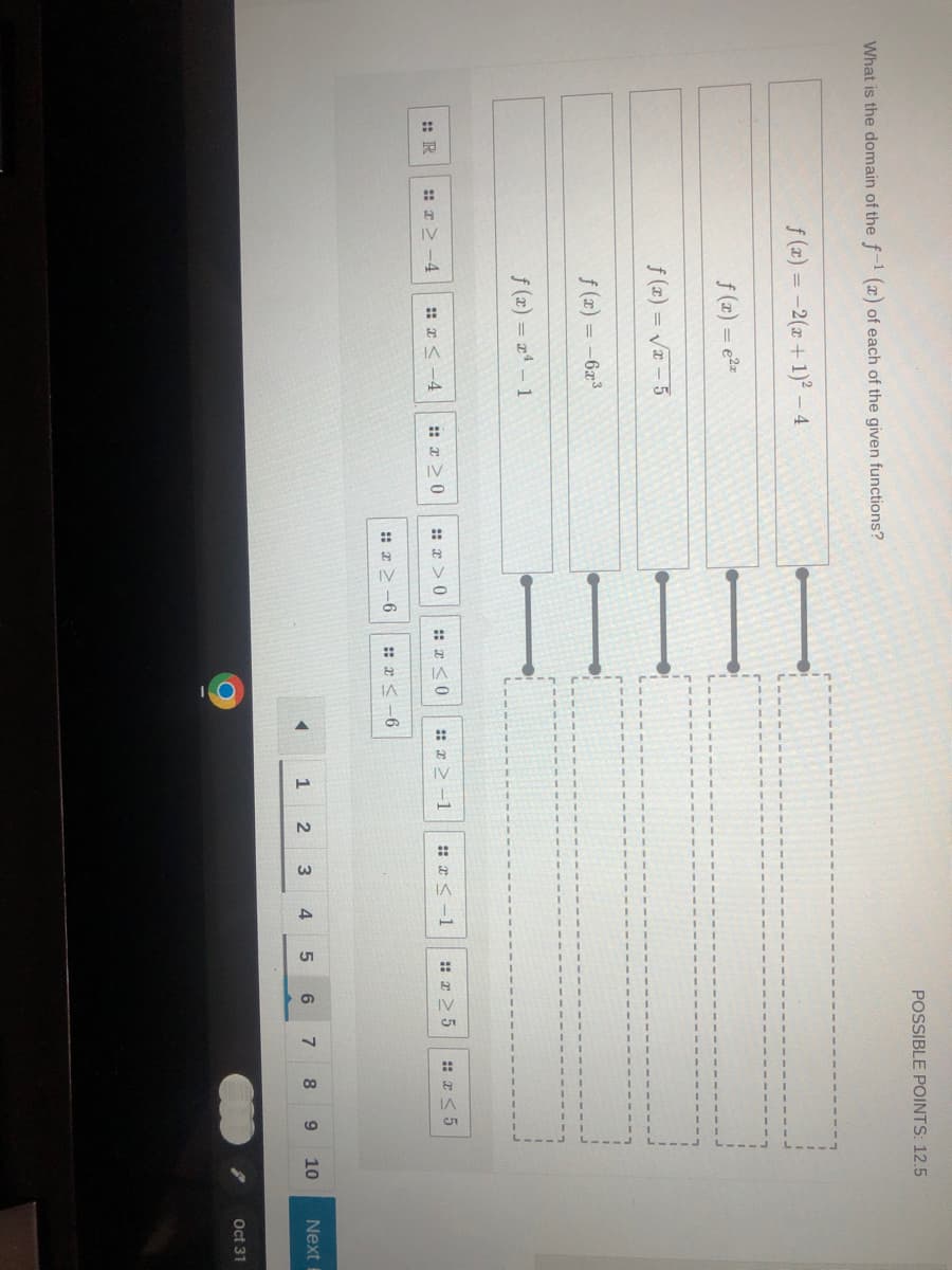 What is the domain of the f-1 (x) of each of the given functions?
:: R
f(x) = -2(x + 1)² - 4
f(x) = e²z
f(x)=√x-5
#x>-4
f(x) = -6x³
f(x) = x¹ - 1
x < -4
#x>0
#x>0
#x≤0
#x>-6 #x≤-6
#x>-1
4
1
x<-1 #r> 5
3
2
4
POSSIBLE POINTS: 12.5
5
6
7
#x<5
8
9
10
Next B
Oct 31