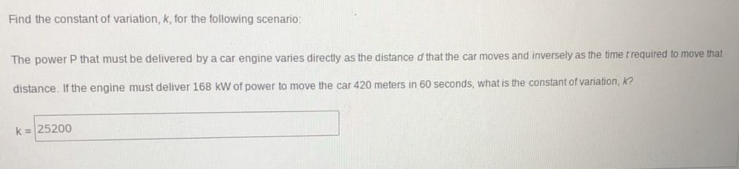 Find the constant of variation, k, for the following scenario:
The power P that must be delivered by a car engine varies directly as the distance d that the car moves and inversely as the time t required to move that
distance. If the engine must deliver 168 kW of power to move the car 420 meters in 60 seconds, what is the constant of variation, k?
k= 25200