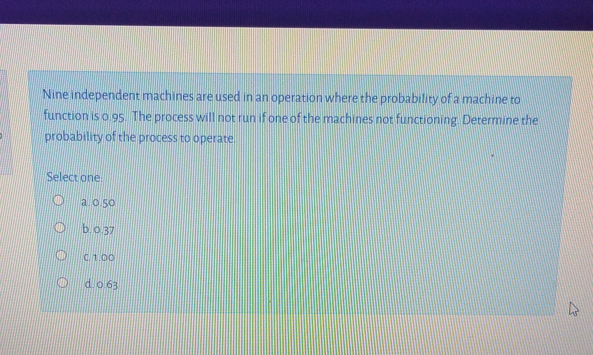 Nine independent machines are used in an operation where the probability of a machine to
function is o g5. The processwill not run ifone of the machines not functioning. Determine the
probability of the process to operate.
