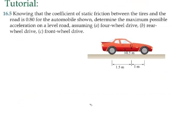 5 Knowing that the coefficient of static friction between the tires and the
road is 0.80 for the automobile shown, determine the maximum possible
acceleration on a level road, assuming (a) four-wheel drive, (b) rear-
wheel drive, (c) front-wheel drive.
