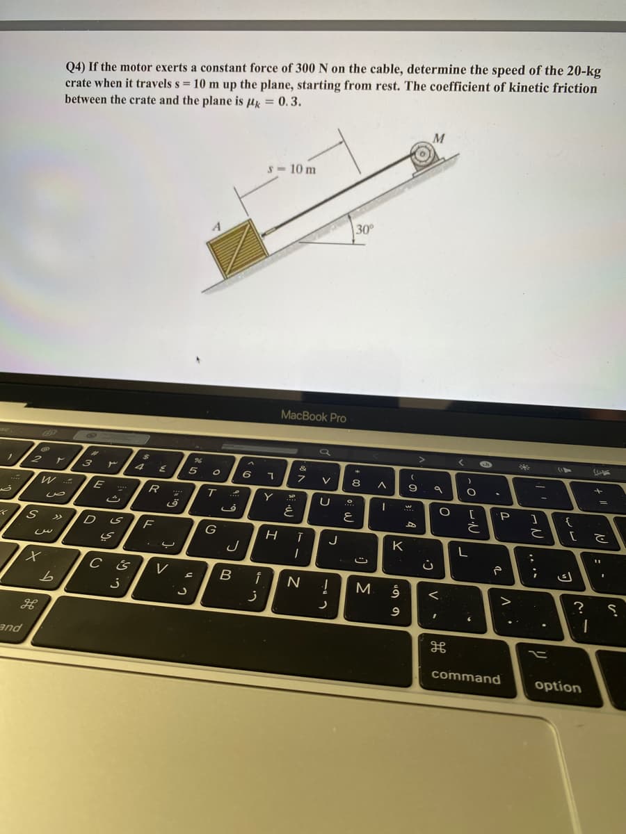 crate when it travels s = 10 m up the plane, starting from rest. The coefficient of kinetic friction
between the crate and the plane is uy = 0.3.
Q4) If the motor exerts a constant force of 300 N on the cable, determine the speed of the 20-kg
M
S- 10 m
30
MacBook Pro
く
* Y
&
ア
4
6
V
8
W
E
R
Y
'P
と
こ
D
F
>>
G
J
K
V
B
N
M
<.
?
and
command
option
uの の
-
一う
כ
