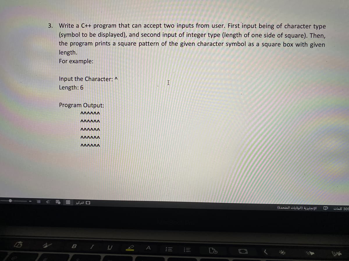 3. Write a C++ program that can accept two inputs from user. First input being of character type
(symbol to be displayed), and second input of integer type (length of one side of square). Then,
the program prints a square pattern of the given character symbol as a square box with given
length.
For example:
Input the Character: ^
Length: 6
Program Output:
ΛΛΛΛΛΛ
التركیز
الإنجليزية )الولايات المتحدة(
olas 309
B I
E E
