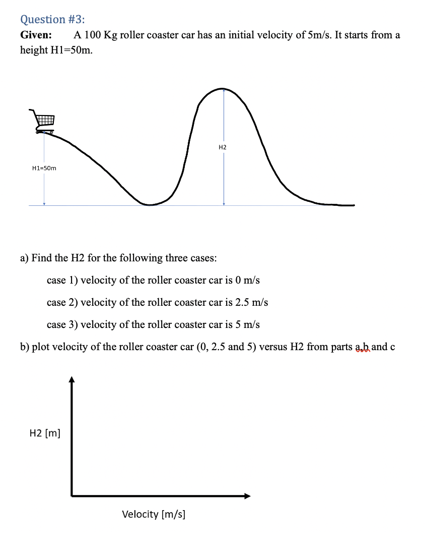 Question #3:
Given:
A 100 Kg roller coaster car has an initial velocity of 5m/s. It starts from a
height H1=50m.
H2
H1=50m
a) Find the H2 for the following three cases:
case 1) velocity of the roller coaster car is 0 m/s
case 2) velocity of the roller coaster car is 2.5 m/s
case 3) velocity of the roller coaster car is 5 m/s
b) plot velocity of the roller coaster car (0, 2.5 and 5) versus H2 from parts ab and c
H2 [m]
Velocity [m/s]
