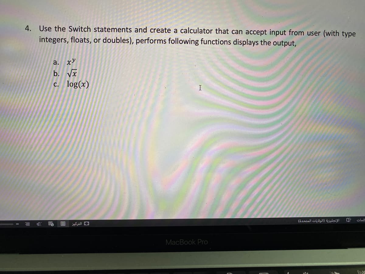 4. Use the Switch statements and create a calculator that can accept input from user (with type
integers, floats, or doubles), performs following functions displays the output,
а. хУ
b. Vx
c. log(x)
الإنجليزية )الولايات المتحدة(
التركيز
MacBook Pro
