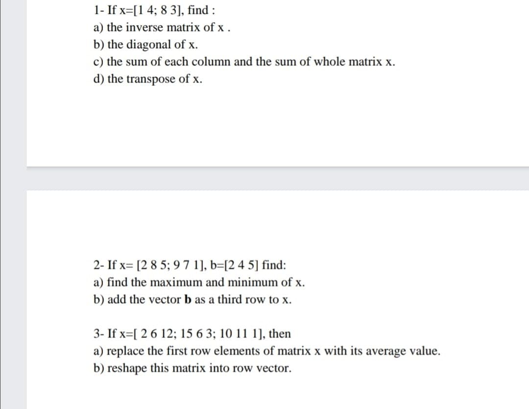 1- If x=[1 4; 8 3], find:
a) the inverse matrix of x.
b) the diagonal of x.
c) the sum of each column and the sum of whole matrix x.
d) the transpose of x.
2- If x= [2 8 5; 9 7 1], b=[2 4 5] find:
a) find the maximum and minimum of x.
b) add the vector b as a third row to x.
3- If x=[ 2 6 12; 15 6 3; 10 11 1], then
a) replace the first row elements of matrix x with its average value.
b) reshape this matrix into row vector.