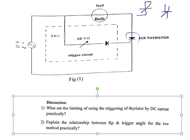 load
Bulb
SCR THYRISTOR
10 ka
12 v
50 H2
trigger circuit
Fig (1)
Discussion:
1) What are the limiting of using the triggering of thyristor by DC current
practically?
2) Explain the relationship between Rp & trigger angle for the two
method practically?
