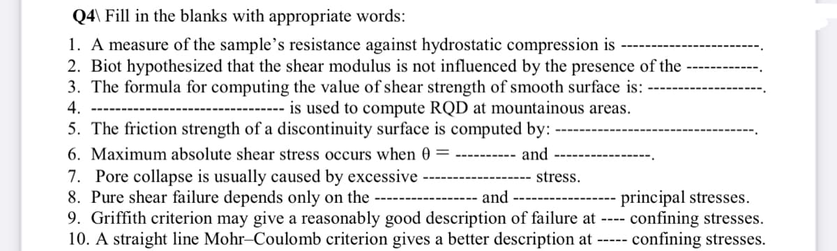 Q4\ Fill in the blanks with appropriate words:
1. A measure of the sample's resistance against hydrostatic compression is
2. Biot hypothesized that the shear modulus is not influenced by the presence of the
3. The formula for computing the value of shear strength of smooth surface is:
4.
is used to compute RQD at mountainous areas.
5. The friction strength of a discontinuity surface is computed by:
6. Maximum absolute shear stress occurs when 0 = ---------- and
7. Pore collapse is usually caused by excessive
stress.
8. Pure shear failure depends only on the
and
9. Griffith criterion may give a reasonably good description of failure at
10. A straight line Mohr-Coulomb criterion gives a better description at
-----
principal stresses.
- confining stresses.
confining stresses.