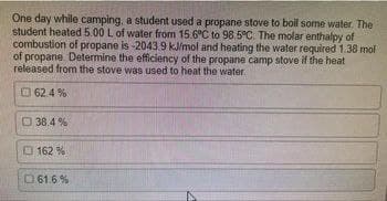 One day while camping, a student used a propane stove to boil some water. The
student heated 5.00 L of water from 15.6°C to 98.5°C. The molar enthalpy of
combustion of propane is -2043.9 kJ/mol and heating the water required 1.38 mol
of propane. Determine the efficiency of the propane camp stove if the heat
released from the stove was used to heat the water.
62.4%
38.4%
162 %
61.6 %