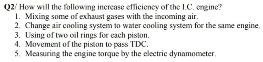 Q2/ How will the following increase efficiency of the I.C. engine?
1. Mixing some of exhaust gases with the incoming air.
2. Change air cooling system to water cooling system for the same engine.
3. Using of two oil rings for each piston.
4. Movement of the piston to pass TDC.
5. Measuring the engine torque by the electric dynamometer.