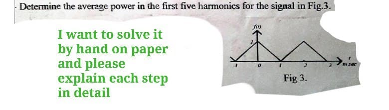 -Determine the average power in the first five harmonics for the signal in Fig.3.
I want to solve it
by hand on paper
and please
explain each step
in detail
0
1
2
Fig 3.
misec