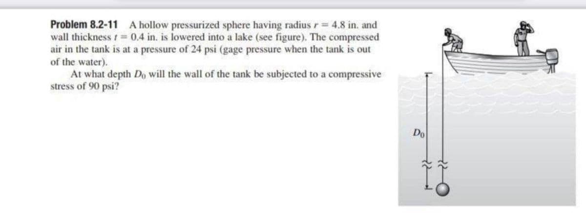 Problem 8.2-11 A hollow pressurized sphere having radius r = 4.8 in. and
wall thickness t = 0.4 in. is lowered into a lake (see figure). The compressed
air in the tank is at a pressure of 24 psi (gage pressure when the tank is out
of the water).
At what depth Do will the wall of the tank be subjected to a compressive
stress of 90 psi?
Do